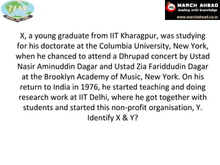 X, a young graduate from IIT Kharagpur, was studying for his doctorate at the Columbia University, New York, when he chanced to attend a Dhrupad concert by Ustad Nasir Aminuddin Dagar and Ustad Zia Fariddudin Dagar at the Brooklyn Academy of Music, New York. On his return to India in 1976, he started teaching and doing research work at IIT Delhi, where he got together with students and started this non-profit organisation, Y. Identify X & Y? 