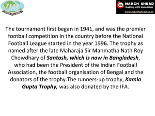The tournament first began in 1941, and was the premier football competition in the country before the National Football League started in the year 1996. The trophy as named after the late Maharaja Sir Manmatha Nath Roy Chowdhary of  Santosh, which is now in Bangladesh , who had been the President of the Indian Football Association, the football organisation of Bengal and the donators of the trophy.The runners-up trophy,  Kamla Gupta Trophy,  was also donated by the IFA. 