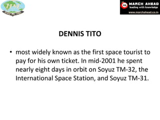 DENNIS TITO most widely known as the first space tourist to pay for his own ticket. In mid-2001 he spent nearly eight days in orbit on Soyuz TM-32, the International Space Station, and Soyuz TM-31. 