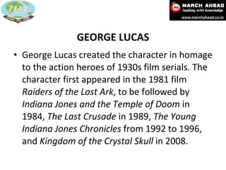GEORGE LUCAS George Lucas created the character in homage to the action heroes of 1930s film serials. The character first appeared in the 1981 film  Raiders of the Lost Ark , to be followed by  Indiana Jones and the Temple of Doom  in 1984,  The Last Crusade  in 1989,  The Young Indiana Jones Chronicles  from 1992 to 1996, and  Kingdom of the Crystal Skull  in 2008.  