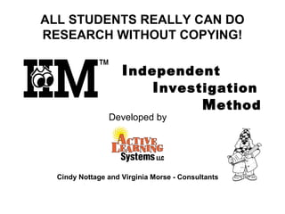 Independent
Investigation
Method
 
 
 
 
 
 
 
 
 
 
 
 
 
 
 
 
ALL STUDENTS REALLY CAN DO
RESEARCH WITHOUT COPYING!
Developed by
Cindy Nottage and Virginia Morse - Consultants
 