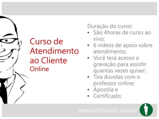 Curso de
Atendimento
ao Cliente
Online
Duração do curso:
• São 4horas de curso ao
vivo;
• 6 vídeos de apoio sobre
atendimento;
• Você terá acesso a
gravação para assistir
quantas vezes quiser;
• Tira dúvidas com o
professor online;
• Apostila e
• Certificado;
www.institutoim.com.br
 