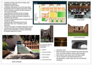 • SEPARATE ENTRIES FOR INSTITUTIONAL AND
RESIDENTIAL COMPLEX.
• SEPARATE SERVICE ENTRY.
• ACADEMIC AND SOCIAL ACTIVITIES HAVE BEEN
INTEGRATED WITH STUDENTS AND STAFF LIVING.
• INSTITUTIONAL BUILDING HAS BEEN TAKEN AS
THE FOCAL BUILDING.
• AUDITORIUM IS LOCATED NEAR THE MAIN
ENTRANCE FOR EASY ACCESS FOR VISITORS.
• RESIDENTIAL AREAS HAVE BEEN PLANNED IN
HIERARCHICAL PATTERN.
• THE SCALE AND MASSING GIVES A MONUMENTAL
FEELING OF SPACE.
• CANTEEN AND AUDITORIUM DOES NOT
INTEGRATE WELL DUE TO BEING A LATER
ADDITION.
• SCHOOL BUILDING IS PLANNED AROUND A COURT
• SCHOOL BUILDING AND STUDENTS DORM HAVE
BEEN PLACED DIAGONALLY TO TAKE ADVANTAGE
OF WINDS FROM SOUTH-WEST
MAIN ENTRANCE
CLASS ROOM
THE ACADEMIC COMPLEX
COMPRISES OF THE
FOLLOWING:
❏ LIBRARY
❏ SCHOOL BUILDING
❏ FACULTY BLOCKS
❏ DORMITORIES
❏ LOUIS KAHN PLAZA
LOUIS KHAN PLAZA
• MATERIAL USED
• BRICK HAS BEEN USED AS PRIMARY BUILDING MATERIAL
FOR THE ENTIRE COMPLEX, WALLS AND COLUMNS.
• BRICK ARCHES HAVE BEEN USED FOR WIDE SPANS.
• USE OF CONCRETE HAS BEEN RESTRICTED TO
FOUNDATIONS, FLOOR SLABS, AND TIES FOR ARCHED
OPENINGS.
 