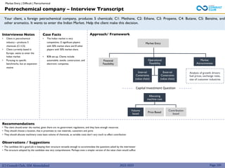 (C) Consult Club, IIM Ahmedabad
Your client, a foreign petrochemical company, produces 5 chemicals; C1: Methane, C2: Ethane, C3: Propene, C4: Butane, C5: Benzine, and
other aromatics. It wants to enter the Indian Market. Help the client make this decision.
Approach/ Framework
Interviewee Notes
• Client in petrochemical
industry – produces 5
chemicals (C1-C5)
• Client currently based in
Europe- wants to enter the
Indian market
• Pursuing no specific
benchmarks, but an expansion
motive
Case Facts
• The Indian market is very
competitive; i2 significant players
with 50% market share and 8 other
players with 50% market share.
• B2B set-up. Clients include
automobile, textile, construction, and
electronic companies.
Financial
Feasibility
Recommendations
• The client should enter the market, given there are no government regulations, and they have enough resources
• They should choose a location, that is proximate to raw materials, customers and ports
• They should allocate machinery costs basis volume of chemicals, as variable costs don’t vary much to effect contribution
Observations / Suggestions
• The candidate did a good job in keeping their structure versatile enough to accommodate the questions asked by the interviewer
• The structure adopted by the candidate was very comprehensive. Perhaps even a simpler version of the value chain would suffice
Market Entry
Operational
Feasibility
Market
Attractiveness
Internal
Constraints
(value chain)
External
Constraints
(value chain)
Analysis of growth drivers:
fuel prices, exchange rates,
size of customer industries
Allocating
machine cost
Volume
based
Price Based
Contribution
based
Capital Investment Question
Petrochemical company – Interview Transcript
2022-2023 Page 105
Market Entry | Difficult | Petrochemical
 