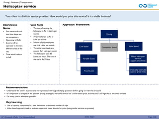 (C) Consult Club, IIM Ahmedabad
Your client is a Heli air service provider. How would you price this service? Is it a viable business?
Interviewee
Notes
• First service of such
kind thus there are
no competitors
• Operating in Delhi
• 2 ports will be
operated to the two
different ends of the
city
• Time would reduce
to half
Case Facts
• The cost of renting the
helicopter is Rs 16 Lakhs per
month.
• Airport charges us Rs 2
Lakh per month
• Salaries of the employees
are Rs 4 Lakhs per month
• The other overheads are
around Rs 1 Lakh per month
• The helicopter uses 60
Litres per hour. The cost of
the fuel is Rs 75/litre
Recommendations
• Understand the client’s business and his expectations through clarifying questions before going on with the structure
• It is important to analyze all the possible pricing strategies. Here the service has a value-based price, but the cost is so high that it becomes unviable
• Do sanity checks wherever possible
Pricing
Cost based
Variable Costs
Fixed Costs
Competitor based Value based
Other helicopter
services
(upper price limit)
Cross city taxis/cabs
(Lower price limit)
Helicopter service
Approach/ Framework
Page 108
Key Learning
• Use of capacity constraints i.e., time limitations to estimate number of trips
• Value based approach used to evaluate upper and lower bounds for price (using similar services as proxies)
2022-2023
Pricing | Moderate | Transportation
 