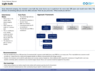 (C) Consult Club, IIM Ahmedabad
Surya electrical company, has invented a new bulb that never burns out. It could burn for more than 500 years and would never blink. The
director of marketing calls you into her office and asks “How do you price this.” What would you tell her?
Interviewee
Notes
• New product in the
market with a
distinct longevity
feature
• Other utilities are
similar to a common
bulb
• This is a modification
to an existing
product yet comes
with an advantage
that no bulb in the
market has.
• The objective is to
gain as much as
possible
Case Facts
• The invented light bulb lasts
for 500 years
• No threat of competition in
the near future
• R&D cost is ₹120 Cr.
• Conventional bulb costs ₹4
to manufacture
• The new bulb costs ₹400 to
manufacture
Recommendations
• Since the manufacturing cost is 100 times that of conventional bulb, customers would ideally have to pay ₹400 for us to recoup costs. This is improbable since customers would
not shell out a huge amount for a bulb and the longevity benefits are difficult to be perceived by the average customer.
• However, this innovation can be useful for public places such as streets, stations, hospitals etc. where additional staff is required for maintenance. A long-life bulb in such areas
would be extremely useful as maintenance costs would be largely reduced. Hence, such customers should be targeted for this product.
Light bulb
Approach/ Framework
Pricing a Product
Radical
Invention
Modification to
existing product
Similar to
existing product
Pricing w.r.t.
another product
Page 110
Key Learnings
• Sense check princing by cost methos using the value methos (will customers pay that price for the product)
• Look for alternative markets/customers when cost-based pricing too high for traditional customer
Cost Method Value Method
(Upper limit)
R&D Cost
Variable Cost
(Lower limit)
2022-2023
Pricing | Moderate | Electrical
 