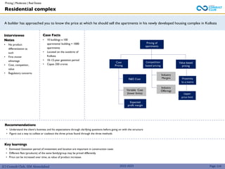 (C) Consult Club, IIM Ahmedabad
A builder has approached you to know the price at which he should sell the apartments in his newly developed housing complex in Kolkata
Interviewee
Notes
• No product
differentiation as
such
• First mover
advantage
• Cost, competitor,
value
• Regulatory concerns
Case Facts
• 10 buildings x 100
apartments/ building = 1000
apartments
• Located on the outskirts of
Kolkata
• 10–12-year gestation period
• Capex 250 crores
Recommendations
• Understand the client’s business and his expectations through clarifying questions before going on with the structure
• Figure out a way to collate or coalesce the three prices found through the three methods
Pricing of
apartments
R&D Cost
Value based
pricing
Cost
Pricing
Competition
based pricing
Industry
Margins
Industry
Offerings
Proximity
to a metro
Residential complex
Page 114
Key learnings
• Estimated Gestation period of investment and location are important in construction cases
• Different flats (products) of the same family/group may be priced differently
• Price can be increased over time, as value of product increases
Variable Cost
(lower limits)
Expected
profit margin
Upper
price limit
2022-2023
Pricing | Moderate | Real Estate
 