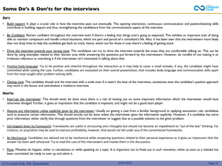 (C) Consult Club, IIM Ahmedabad
Some Do’s & Don’ts for the interviews
2022-2023
Do’s
• Build rapport: It plays a crucial role in how the interview pans out eventually. The opening interaction, continuous communication and patient-listening skills
contribute in building rapport and thus, strengthening the candidature from the communication aspect of the interview.
• Be Confident: Remain confident throughout the interview even if there’s a feeling that things aren’t going as expected. This exhibits an important trait of being
able to maintain composure and handle critical situations, which are part and parcel of a consultant’s life. Also, it has been seen that the interviewers more likely
than not drop hints to help the candidate get back on track, hence, watch out for those in case there’s a feeling of getting stuck
• Drive the interview towards your strong zone: The candidates can try to drive the interview towards the areas they are comfortable talking on. This can be
done by using examples related to their domain area while answering the questions put forward by the interviewers. However, be mindful of not making it an
irrelevant reference or overdoing it if the interviewer isn’t interested in talking about that.
• Positive body-language: Try to be positive and cheerful throughout the interaction as it may help to cover a small mistake, if any, the candidate might have
committed while solving the case. Further, candidates are evaluated on their overall presentation, that includes body language and communication skills apart
from the most sought-after problem-solving skills.
• Closing note: The candidate should end the interview with a smile even if it wasn’t the best of the interviews; sometimes even the candidate’s positive approach
may work in the favour and overshadow a mediocre interview.
Don’ts
• Interrupt the interviewer: This should never be done since there is a risk of missing out on some important information which the interviewer would have
otherwise divulged. Further, it gives an impression that the candidate is impatient, and might not be a good team player.
• Assume any information unless explicitly given by the interviewer: Usually on getting a case from a familiar background or applying association rule, candidates
tend to presume certain information. This should strictly not be done unless the interviewer gives the information explicitly. However, if a candidate has some
prior information, either clarify that through questions from the interviewer or suggest that as a possible solution to the given problem.
• Get bogged down by frameworks: Frameworks are useful in structuring one’s thoughts but should not become an impediment to “out of the box” thinking. For
instance, an acquisition may be used to improve profitability; however, that would not fall under any of the conventional frameworks.
• Be Mechanical: Candidates are advised not to be mechanical while answering questions related to their personal experience as it gives an impression that the
answer has been well rehearsed. Try to read the cues of the interviewers and involve them in the discussions.
• Panic: Mistakes do happen, either in calculations or while speaking on a topic. It is important not to freak out in such moments; rather as soon as a mistake has
been committed, be ready to own up and admit it.
Page 12
 