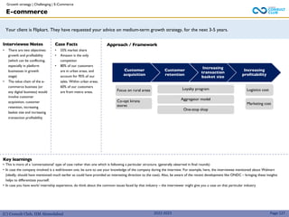 (C) Consult Club, IIM Ahmedabad
Your client is Flipkart. They have requested your advice on medium-term growth strategy, for the next 3-5 years.
Approach / Framework
Interviewee Notes
• There are two objectives:
growth and profitability
(which can be conflicting,
especially in platform
businesses in growth
stage)
• The value chain of the e-
commerce business (or
any digital business) would
involve customer
acquisition, customer
retention, increasing
basket size and increasing
transaction profitability
Case Facts
• 55% market share
• Amazon is the only
competitor
• 80% of our customers
are in urban areas, and
account for 95% of our
sales. Within urban areas,
60% of our customers
are from metro areas.
Customer
acquisition
Customer
retention
Increasing
transaction
basket size
Increasing
profitability
Focus on rural areas
Co-opt kirana
stores
Loyalty program
Aggregator model
One-stop shop
Logistics cost
Marketing cost
E-commerce
Key learnings
• This is more of a ‘conversational’ type of case rather than one which is following a particular structure. (generally observed in final rounds)
• In case the company involved is a well-known one, be sure to use your knowledge of the company during the interview. For example, here, the interviewee mentioned about Walmart
(ideally, should have mentioned much earlier as could have provided an interesting direction to the case). Also, be aware of the recent development like ONDC – bringing these insights
helps to differentiate yourself.
• In case you have work/ internship experience, do think about the common issues faced by that industry – the interviewer might give you a case on that particular industry
Page 127
2022-2023
Growth strategy | Challenging | E-Commerce
 