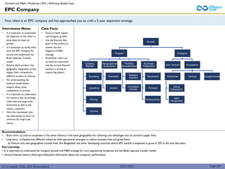 (C) Consult Club, IIM Ahmedabad
Recommendations
• Short term: a) Look at companies in the same industry in the same geographies for achieving cost advantages due to common supply chain.
• Long term: a) Expand into different industries with operational synergies to reduce business risks and grow faster.
b) Venture into new geographies outside India, like Bangladesh and other developing countries where EPC market is expected to grow at 23% in the next few years.
Key Learnings
• It is important to understand the inorganic growth and M&A strategy for core engineering companies and the Build, operate, transfer model.
• Various financial metrics which give exhaustive information about the company’s performance.
Your client is an EPC company and has approached you to craft a 5 year expansion strategy.
Interviewee Notes
• It is important to understand
the objective of the client i.e.
what does he mean by
growth.
• It is important to clarify what
does the EPC company do
exactly and understand the
Build, Operate, Transfer
model.
• Enquire about product mix,
geography, integration across
supply chain, competitors,
different streams of revenue.
• For understanding the
business model better,
enquire about close
competitors or proxies.
• It is important to understand
the industry split up amongst
small scale and large-scale
businesses as well as the
client’s customers.
• Here the interviewer asks
the interviewee to focus on
revenues for large scale
clients.
Case Facts
• Focus on both organic
and inorganic growth.
• Use the financial data
given in the prelims to
answer the due
diligence of M&A
strategy.
• Remember, there are
no financial constraints
and the current financial
position is strong to
acquire big players.
EPC Company
Page 137
2022-2023
Growth
Organic
Existing
Market
Bundling
Upselling
Pricing
Volume
Geographical
Expansion
Domestic
Global
Portfolio
Diversification
Related
Industry
Unrelated
industry
Business
Integration
Backward
Forward
Outsourcing
Inorganic
Join Venture Acquisition
Horizontal
Same
Geography
New
Geography
Vertical Conglomerate
Growth and M&A | Moderate | EPC | McKinsey Buddy Case
 