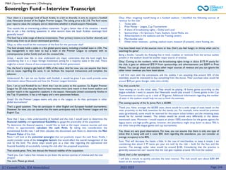 (C) Consult Club, IIM Ahmedabad
Sovereign Fund – Interview Transcript
M&A | Sports Management | Challenging
Your client is a sovereign fund of Saudi Arabia. In a bid to diversify, it aims to acquire a football
club, Newcastle United of the English Premier League. The asking price is $1.3 B. The fund wants
your input to value the company and to determine whether it should acquire Newcastle.
That sounds like an interesting problem statement. To get a better idea of the situation, I would
like to ask a few clarifying questions. In what sectors does the Saudi Arabian sovereign fund
generally invest?
The fund has a wide range of diverse investments. Their primary motive is to further diversify and
move away from its oil sector-dominated portfolio.
Okay, so what would be the motivation of the fund for this particular deal?
The fund already holds a stake in a few global sports teams, including a football team in USA. The
top management is very keen to buy a team in the Premier League to compete with its
contemporaries (other funds) and win the coveted title.
Great, I would now like to now understand any major constraints that the fund might face
considering that it is a major foreign investment aiming for a majority stake in the club. There
might be a minor chance of non-cooperation by the British government.
Yes, the fund is trying to get hold of 100% of the stake. And for now, you can assume that there
are no issues regarding the same. It can facilitate the required transactions and complete the
takeover.
Understood. As I am not too familiar with football, it would be great if you could provide some
information about Newcastle and how the Premier League functions.
Sure. I am an avid football fan so I think that I can do justice to this question. So, English Premier
League has 20 clubs that play head-to-head matches twice (one match in their home stadium and
another match in the opponent’s stadium) in the season. Newcastle United consistently finishes in
the Top 10 positions. It has a rich legacy and a very passionate fanbase.
Great! Do the Premier League teams only play in the League, or do they participate in other
global tournaments?
That’s a good question. They do participate in other English and European football tournaments.
However, for now, you can assume that the team participates only in the Premier League and the
English Cup.
Now that I have a little understanding of football and the club, I would want to determine the
financial viability and operational feasibility to gauge the practicality of the acquisition.
To determine the financial aspects, I would like to look at the major revenue sources and cost
drivers to approximately calculate the cash flows. By taking into consideration the
conventional hurdle rate, I will then calculate the discounted cash flows to determine the Net
Present Value of the club.
Next, I will look at the potential synergies that can positively impact the cash flows. Finally, I
would consider some of the intangible factors that would affect the overall management of the
club by the fund. The above steps would give us a clear idea regarding the operational and
financial feasibility of successfully running the club after the proposed acquisition.
That sounds great. First, lets discuss the financial viability of the acquisition.
Thank you. Can I take a few minutes to jot down the various sources of revenue and the cost
drivers?
Yes, sure. Please go ahead,
Okay. After imagining myself being at a football stadium, I identified the following sources of
revenue for the club:
1. Ticket sales
2. Prize Money – League, Cup Tournaments
3. A share of broadcasting rights – Global and Local
4. Sponsorships – Kit Sponsors, Team, Stadium, Social Media, etc.
5. Advertisement in the stadiums and the Training centers
6. Merchandise sales
7. Other minor revenues - parking, stadium tours, museum (if present), event hosting, etc.
You have listed most of the sources more or less. Don’t you feel hungry or thirsty when you’re
watching the game?
Being a foodie, I actually do. Keeping that in mind, royalties or revenues from the various outlets
present in the stadium would be another major source of revenue.
Okay. Coming to the numbers, while the broadcasting rights brings in about $175 M yearly for
the club, it gets an additional $70 M from sponsorships and advertisements and $30M in Prize
Money. You can go ahead and calculate other major sources of revenue and you can ignore the
other minor revenues you have listed above.
I will first start with the concessions and the outlets; I am assuming that around 50% of the
attendees would be interested to buy something from the stores. Their purchase value would be
around $20 per game (burger, sides and a drink).
Yes, that sounds fair.
Now moving on to the ticket sales, They would be playing 18 home games according to the
league schedule. I want to assume that Newcastle would play around 12 home games in the Cup
Tournaments to round it up to a total of 30 games. Additional information regarding the number
of seats in the stadium would help me out to finish the estimate.
The seating capacity of the St. James Park is 60,000.
Thank you. Now, amongst the 60,000 seats, there would be a wide range of seats based on the
view, proximity to the field, amenities for the stands, etc. For example, some would be premium
seats (grandstand), some would be reserved for the season ticket holders and the remaining seats
would be for normal viewers. The tickets would be priced very differently in the above-
mentioned cases. Moreover, I would expect an almost 100% attendance for the games against the
legacy teams and high-profile games, however, the attendance might drop down to about 70% in
the other low-profile league games and cup tournaments.
Yes, those are very good observations. For now, you can assume that there is only one type of
ticket that is being sold and it costs $50. And regarding the attendance, you can consider an
average occupancy to be 80%.
Sure. That will decrease the hassle a little. In the case of merchandise, to keep it simple, I am
considering that about 2 M items per year are sold by the club – both for the fans and the
tourists. The average order value would be around $100. Considering that the practice is
generally outsourced, can I assume that the club gets royalties around 10% from the outlets?
Good, that’s a fair assumption.
I will take a minute to quickly calculate the total revenue. The club would earn about $381.4M
based on the assumptions.
2022-2023 Page 144
 