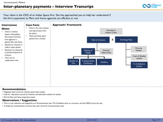 (C) Consult Club, IIM Ahmedabad
Your client is the CEO of an Indian Space firm. She has approached you to help her understand if
the firm’s payments to Mars and Venus agencies are efficient or not.
Approach/ Framework
Interviewee
Notes
• Client is a factory
based in Ahmedabad
that imports Uranium
from agencies in
planets Mars and Venus
• Payment for Uranium is
made in space jackets
• Payments are measured
at jackets/compound of
Uranium
• There are no
tranportaion costs
Case Facts
• Client is the only company
sourcing Uranium from
the alients
• Client purchases space
jackets from a Vendor
Recommendations
• Negotiate lower prices for Uranium, given lower quality
• Look for alternative sources for Uranium, and alternative vendors for jackets
• Mix the Mars and Venus experience teams
Observations / Suggestions
• This is a cost reduction case disguised as an Unconventional case. The Candidiate stuck to a structure, and was MECE across the case
• A simple but comprehensive structure was used- works for Unconecntional cases
Increase in
Import Costs
Yield of Uranium Exchange Rate
x
Quality of
Supply
Internal
Value Chain
Quality of
Ore
Transportation
Containers
Adultery
Price by
Vendor
Cost of Quality
checks
% of defective
jackets
Inter-planetary payments – Interview Transcript
Unconventional | Medium
Page 177
2022-2023
 