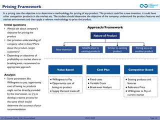 (C) Consult Club, IIM Ahmedabad
Pricing Framework
Page 18
Approach/Framework
Pricing vis-a-vis
another product
Nature of Product
New Invention
Similar to existing
product
Modification to
existing products
● Willingness to Pay
● Opportunity cost of
having no product
● Supply Demand trade-off
Value Based Cost Plus Competitor Based
● Fixed costs
● Variable Costs
● Break-even Analysis
● Existing products and
features
● Reference Price
● Willingness to Pay of
current market
In a pricing case the objective is to determine a methodology for pricing of any product. The product could be a new invention, it could have
other competitor products in the market etc. The student should determine the objective of the company, understand the product features and
market environment and then apply a relevant methodology to price the product.
Initial questions
• Always ask about company’s
objective for pricing the
product
• Get primitive understanding of
company: what it does? More
about the product, target
customers?
• Depending on objectives of
profitability or market share or
breaking even, recommend an
appropriate approach
Analysis
• Some parameters like
Willingness to pay, opportunity
cost of having no products
might not be directly provided
by the interviewer, so try to
develop creative proxies for
the same which would
determine the accuracy of your
recommendation
2022-2023
 