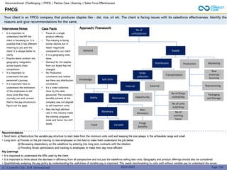(C) Consult Club, IIM Ahmedabad
Recommendations
• Short term: a) Restructure the variable pay structure to start slabs from the minimum units sold and keeping the size always in the achievable range and small.
• Long term: a) Provide on the job training to new employees on the field to make them understand the job better.
b) Decreasing dependency on the salesforce by entering into long term contracts with the retailers
c) Providing Route optimization and tracking to employees to make their day more efficient.
Key Learnings
• It is important to understand the KPIs used by the client
• It is important to think about the decrease in efficiency from all perspectives and not just the salesforce selling less units. Geography and product offerings should also be considered.
• Quantitatively analysing the pay policy by understanding the usefulness of variable pay is important. This needs benchmarking to units sold without variable pay to understand the issues.
Your client is an FMCG company that produces staples like - dal, rice, oil etc. The client is facing issues with its salesforce effectiveness. Identify the
reasons and give recommendations for the same.
Approach/ Framework
Interviewee Notes
• It is important to
understand the KPI the
client is focussing on. It is
possible that it has different
meaning to you and the
client. It is always better to
clarify.
• Enquire about product mix,
geography, integration
across supply chain,
competitors.
• It is important to
understand the sale
personnel’s journey.
• It is important here to
understand the motivation
of the employees to sell
more units than they
normally can and connect
that to the pay structure to
figure out the gaps.
Case Facts
• Focus on a single
product offering.
• The industry is facing
similar decline but in
lesser magnitude.
compared to our client
• It is a geography wide
issue.
• Demand for the staples
from our brand has not
changed.
• No Production
constraints and neither
are there any distribution
constraints.
• It’s a order collection
issue by the sales
personnel: The monetary
benefits scheme of the
company was not aligned
to sell maximum units.
• Also the high attrition
rate in the industry made
the training programs
weak and hence low skill
levels.
FMCG
Page 190
No of
units/person
2022-2023
Demand Supply
Marketing
Production
Distribution
Order
collection
Transportation
Raw
materials
Sourcing
Reprocessing
Packaging
and Storage
Internal External
Ability Motivation Opportunity
No of Shops
visited/day
No of units
sold/shop
No of
working
hours
Monetary
Non-
Monetary
Fixed Variable
Fringe
benefits
Knowledge Soft skills
Unconventional |Challenging | FMCG | Partner Case |Kearney | Sales Force Effectiveness
 