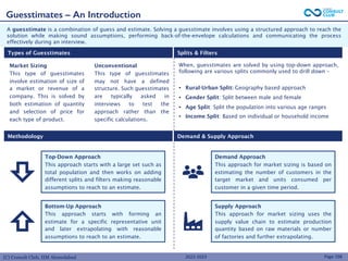 (C) Consult Club, IIM Ahmedabad
A guesstimate is a combination of guess and estimate. Solving a guesstimate involves using a structured approach to reach the
solution while making sound assumptions, performing back-of-the-envelope calculations and communicating the process
effectively during an interview.
Guesstimates – An Introduction
Page 198
Top-Down Approach
This approach starts with a large set such as
total population and then works on adding
different splits and filters making reasonable
assumptions to reach to an estimate.
Bottom-Up Approach
This approach starts with forming an
estimate for a specific representative unit
and later extrapolating with reasonable
assumptions to reach to an estimate.
Demand Approach
This approach for market sizing is based on
estimating the number of customers in the
target market and units consumed per
customer in a given time period.
Supply Approach
This approach for market sizing uses the
supply value chain to estimate production
quantity based on raw materials or number
of factories and further extrapolating.
Market Sizing
This type of guesstimates
involve estimation of size of
a market or revenue of a
company. This is solved by
both estimation of quantity
and selection of price for
each type of product.
Unconventional
This type of guesstimates
may not have a defined
structure. Such guesstimates
are typically asked in
interviews to test the
approach rather than the
specific calculations.
When, guesstimates are solved by using top-down approach,
following are various splits commonly used to drill down –
• Rural-Urban Split: Geography based approach
• Gender Split: Split between male and female
• Age Split: Split the population into various age ranges
• Income Split: Based on individual or household income
Types of Guesstimates Splits & Filters
Methodology Demand & Supply Approach
2022-2023
 