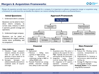 (C) Consult Club, IIM Ahmedabad
Mergers & acquisition provide means of inorganic growth for a company. It is important to evaluate a prospective merger or acquisition using
a framework to understand the net benefits the acquirer can receive including financial as well as non-financial factors.
Mergers & Acquisition Frameworks
Page 20
Approach/Framework
Net Benefits
Financial Non-Financial
Value Added
Company
Valuation
Synergies
Costs
Acquisition
Price
Integration
Costs
External Risks
Acquirer Fit
Initial Questions
1. Understand client’s company
Questions can be asked to learn
about client’s company, its
current state, industry in which
it operates, growth strategy and
aspirations.
2. Understand target company
Questions can be asked to
understand the target’s market,
market share, profitability, and
its competitors.
Financial Non-Financial
Value Addition
1. Valuation: Target company’s
valuation indicate the present
value of cash flows it can
generate in future based on its
current capital structure
2. Synergies: Synergies are
additional benefits derived from
combined assets of acquirer
and target.
Synergies
1. Operational:
• Revenue – Selling more
quantity or higher pricing
• Costs – Economies of
scale/scope, savings in R&D or
selling (SG&A) costs
2. Financial: Potential tax savings,
(shield) improved leverage
ratio, ability to take more debt
Costs
1. Acquisition price: This price is
quoted to the acquirer for this
M&A. Typically, the price value
will be given by the interviewer.
2. Integration costs: Costs
incurred during M&A process
for integration of IT systems,
operation processes and
organizational structure.
Acquirer Fit
1. Cultural Fit:: Working norms,
countries, entrepreneurial vs
corporate, etc.
2. Organizational Fit: Similarity in
org structure, talent & skill set
overlap, etc.
3. Strategy Fit: Alignment in long-
term growth strategies
External Risks: To be analyzed
using PESTEL framework
2022-2023
 