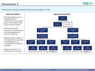 (C) Consult Club, IIM Ahmedabad
Estimate the monthly residential electricity consumption in India
• Clarify which segments are to be
included (Residential or
Commercial) as their consumption
patterns are very different. In this
case, focus only on residential.
• Within the Rural segment,
interviewee may consider adjusting
for homeless people and areas
which are not electrified
• Weighing monthly consumption by
% of households in the income type
and multiplying this by # of
households will give monthly units
consumption
• Average Household Size is 4 in
Urban areas and 6 in Rural areas
Page 200
Interviewee Notes Approach/Framework
Electricity
Residential
Urban Population
(300 M)
Low Income
60%
300
Units/Month
Mid Income
30%
1200
Units/Month
High Income
10%
3000
Units/Month
Low Income
70%
100
Units/Month
Mid Income
25%
300
Units/Month
High Income
5%
1000
Units/Month
Commercial
Rural Population
(700 M)
Urban Households
(300 M/4) (75 M)
Rural Households
(700 M/6) (120 M)
120M x (70% x 100 + 25% x 300 + 5% x 1000) = 23,400M units
75M x (60% x 300 + 30% x 1200 + 10% x 3000) = 63,000M units
Guesstimate 2
2022-2023
 