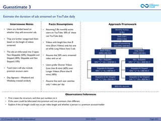 (C) Consult Club, IIM Ahmedabad
Estimate the duration of ads streamed on YouTube daily
• First create the structure, and then put numbers to it
• If the users could be bifurcated into premium and non premium, then different
• Explore if the ad length could vary as per video length and whether a person is a premium account-holder
• Users are divided based on
whether they will encounter ads.
• They are further categorized them
based on the length of videos
streamed.
• The ads are bifurcated into 3 types:
Non-Skippable (50%), Skippable and
Skipped (40%), Skippable and Not
Skipped (10%)
• Total Users will also include
premium account users
• Day Agnostic - Weekend and
Weekday treated similarly
Page 201
Interviewee Notes Facts/Assumptions Approach/Framework
Observations/Inferences
• Assuming 2 Bn monthly active
users on YouTube. 50% of these
use YouTube daily
• Videos with length less than 8
mins (Short Videos) only has one
ad while Long Videos have 2 ads
• Assume that 50% users streamed
video with an ad
• Users prefer Shorter Videos
(Less than 8 mins) (60%) over
Longer Videos (More than 8
mins) (40%)
• Assume that each user watches
only 1 video per day
8050 Mn Seconds
Short Videos
(60%) (300 Mn)
Long Videos
(40%) (200 Mn)
Non- Skippable
50% * 1 * 15s = 2250 Mn S
Non- Skippable
50% * 2 * 15s = 3000 Mn S
Skippable & Skipped
40% * 1 * 5s = 600 Mn S
Skippable & Skipped
40% * 2 * 5s = 800 Mn S
Skippable & Not Skipped
10% * 1 * 20s = 600 Mn S
Skippable & Not Skipped
10% * 2 * 20s = 800 Mn S
Monthly Actives
(2 Bn)
Daily Users
(50%) (1 Bn)
Users Encountering
Ads (50%) (500 Mn)
Guesstimate 3
2022-2023
 
