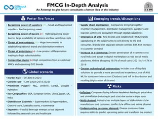 Porter five forces
• Bargaining power of suppliers (+) – Small and fragmented
suppliers, low bargaining power
• Bargaining power of buyers (-) – High bargaining power
due to large availability of options and low switching costs
• Threat of new entrants (+) – Huge investments in
establishing national brand and distribution network
• Threat of substitutes (-) – Low product differentiation
leading to high substitutability
• Competitive rivalry (-) High competition from established
MNCs and upcoming D2C brands
Emerging trends/disruptions
• Inflation- Companies facing inflation headwinds leading to price hikes
and shrinkflation (reducing in pack size) due to rise in input costs
• Multi-channel- Industry has multiple layers of stakeholders b/w
manufacturer and customer; conflict b/w offline and online channel
• Understanding customer demand- Diverse consumer base
requires ability to predict upcoming patter and transform the product
Global scenario
• Market Size- ~$15300 B (2025)
• Growth rate– ~5.0% CAGR (2018-2025)
• Prominent Players– P&G, Unilever, Loreal, Colgate –
Palmolive
• Key Geographies- USA, European Union, China, Japan, UK,
India
• Distribution Channels – Supermarkets & Hypermarkets,
Grocery store, Specialty stores, e-commerce
• Segments– Food & Beverage emerge as top segment
followed by personal care and healthcare
FMCG In-Depth Analysis
An Attempt to give future consultants a better idea of the industry
• Supply chain digitisation – Companies bringing together
inventory management, distributor management, suppliers and
logistics within one ecosystem through digital capabilities
• Emergence of D2C- New brands and established FMCG brands
capitalizing on the opportunity to sell directly to the end
consumer. Brands with separate website witness 88% YoY increase
in customer demand
• Increase in e-commerce: Deeper penetration of e-commerce to
rural India and surge in digital marketplace across social media
platforms. Online shopping 10.7% of retail sales (2021) v/s 4.7% in
2019
• Greater technological intervention: Includes use of Big data
solutions to provide a more personalized experience, use of AI &
ML for consumer interaction (Chatbots) and IoT in distribution and
retailing (digitization of Kiranas)
Risks
 