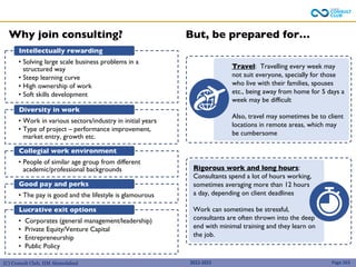 (C) Consult Club, IIM Ahmedabad
Rigorous work and long hours:
Consultants spend a lot of hours working,
sometimes averaging more than 12 hours
a day, depending on client deadlines
Work can sometimes be stressful,
consultants are often thrown into the deep
end with minimal training and they learn on
the job.
Travel: Travelling every week may
not suit everyone, specially for those
who live with their families, spouses
etc., being away from home for 5 days a
week may be difficult
Also, travel may sometimes be to client
locations in remote areas, which may
be cumbersome
2022-2023 Page 263
• Solving large scale business problems in a
structured way
• Steep learning curve
• High ownership of work
• Soft skills development
Intellectually rewarding
• Work in various sectors/industry in initial years
• Type of project – performance improvement,
market entry, growth etc.
Diversity in work
• People of similar age group from different
academic/professional backgrounds
Collegial work environment
• The pay is good and the lifestyle is glamourous
Good pay and perks
• Corporates (general management/leadership)
• Private Equity/Venture Capital
• Entrepreneurship
• Public Policy
Lucrative exit options
Why join consulting? But, be prepared for…
 
