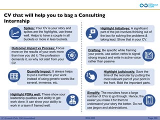 (C) Consult Club, IIM Ahmedabad
CV that will help you to bag a Consulting
Internship
Highlight PORs well: These show your
leadership qualities and ability to get
work done. It can show your ability to
work in a team if framed well.
Outcome/ Impact vs Process: Focus
more on the results of your work more
than how you did it. The profession
demands it, so why not start from your
CV
Spikes: Your CV is your story and
spikes are the highlights, use these
well. Helps to have a couple in all
buckets or more in less buckets.
Quantify Impact: It always helps
to put a number to your work
instead of using generic words like
several, immense, etc.
Simplify: The recruiters have a large
number of CVs to go through. Hence, the
easier you make it for them to
understand your story the better. Do not
use jargon and abbreviations.
Drafting: Be specific while framing
your points, use action verbs to signal
strong impact and write in active voice
rather than passive
Highlight Initiatives: A significant
part of the job involves thinking out of
the box for solving the problems &
taking lead. Show that in your CV.
Highlight judiciously: Save the
time of the recruiter by putting the
most relevant part of your point in
the front. Bold the important parts.
2022-2023 Page 265
 