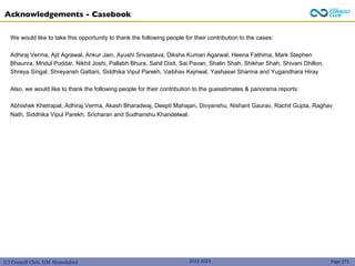 (C) Consult Club, IIM Ahmedabad 2022-2023
Acknowledgements - Casebook
Page 271
We would like to take this opportunity to thank the following people for their contribution to the cases:
Adhiraj Verma, Ajit Agrawal, Ankur Jain, Ayushi Srivastava, Diksha Kumari Agarwal, Heena Fathima, Mark Stephen
Bhaunra, Mridul Poddar, Nikhil Joshi, Pallabh Bhura, Sahil Dixit, Sai Pavan, Shalin Shah, Shikhar Shah, Shivani Dhillon,
Shreya Singal, Shreyansh Gattani, Siddhika Vipul Parekh, Vaibhav Kejriwal, Yashaswi Sharma and Yugandhara Hiray
Also, we would like to thank the following people for their contribution to the guesstimates & panorama reports:
Abhishek Khetrapal, Adhiraj Verma, Akash Bharadwaj, Deepti Mahajan, Divyanshu, Nishant Gaurav, Rachit Gupta, Raghav
Nath, Siddhika Vipul Parekh, Sricharan and Sudhanshu Khandelwal.
 