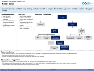 (C) Consult Club, IIM Ahmedabad
Our client is a major retail bank facing declining profits and is unable to compete. You have been approached to find the problem and suggest
changes.
Case Facts
• Client is a major retail bank
• Problem of increasing costs
• Problem specific to a particular
branch
• Interest expense and bad debt
level at par with other
branches
• Fixed cost of employee salary
similar to competitors
Interviewee notes
• Issue with costs
• Low efficiency of
employees
• Lack of training to provide
solution to customers in
one go
• Multiple visits by customer
for any service
2022-2023
Profits
Cost
Provisioning
Costs (NPAs)
Customer
Handling
Costs
Employee
exp/customer
Maintenance
costs
Fixed
Costs
Rent
Variable
Costs
Retail bank
Profitability | Cost reduction | Moderate | BFSI
Recommendations
• Improve the systems in place to ensure customer service is improved and time devoted by an employee decreased- introduce single window clearances and self-operating kiosks
• Give proper trainings to employees to help them better assist the customers
• Aggressive use and promotion of technology to avoid redundant tasks performed by the employees
Observations / Suggestions
• Declining costs are majorly due to higher employee salaries. This can also be figured through higher customer handling charges
• Once the problem is identified, it is important to figure out the reasons for the same- this can be done through industry specific metrics which measure efficiency/ productivity
• Candidate needs to develop understanding of the cost structure in the banking industry
Page 28
Revenue
Interest on
deposits
Salary
Total working
hours
Time taken by
employee per
customer
Customers/
employee
Approach/ Framework
 