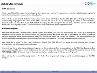 (C) Consult Club, IIM Ahmedabad 2022-2023
Acknowledgements
IIMA Casebook
We are grateful to all the people that have helped by sharing their cases and interview experiences, which has enabled us to put together a
comprehensive preparation resource for the future batches.
We would like to thank Chitla Snehitha, Naren Ashok, Simran Sohal, and Vardhan Patankar (PGP 2021-23) for leading the Case Book
initiative and putting together this edition of the IIMA Case Book. We would also like to acknowledge the efforts of Samriddh Sharma,
Shashank Kudlur and Vasundhara Gupta (PGP 2022-24) for helping the club put together this case book. They have ensured breadth and
depth in the cases to give the reader a comprehensive view of the kind of cases they may be administered.
Panorama Reports
We would like to thank Devashish Lodha, Mohak Ghelani, Rohit Kedia, (PGP 2021-23), and Shehzala (PhD 2018-23) for leading the
Panorama Reports initiative and putting together this revamped edition. We would also like to acknowledge the efforts of Anantha
Varshitha, Doiphode Aditya Sunil and Hemanth Raja (PGP 2022-24) for helping the club put this together. They have ensured that the
analysis of all major industries relevant for consulting preparation are presented in a thorough, yet easy-to-understand manner.
We would like to thank Tina Jain, Head, Publications, Consult Club (PGP 2021-23) for leading all these initiatives with thorough
professionalism and delivering this integrated output.
We would also like to extend a special acknowledgement to the contributors of the previous editions of the IIMA Case Book as well as
numerous Consult Club alumni whose feedback, over the years, has shaped this document. We would also like to thank students of the
PGP 2020-22 and 2021-23 batches, many of whose submissions have added unmatched richness to the Prep book.
We would also like to extend heartfelt gratitude to Mr. Tushar Patel for generously letting us use his beautiful photographs of the IIMA
Campus.
Page 4
 