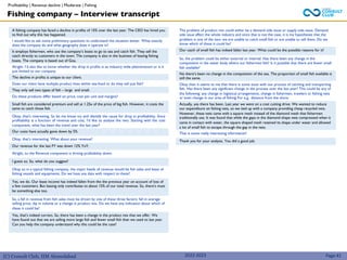 (C) Consult Club, IIM Ahmedabad
A fishing company has faced a decline in profits of 15% over the last year. The CEO has hired you
to find out why this has happened.
I would like to ask some preliminary questions to understand the situation better. What exactly
does the company do and what geography does it operate in?
It employs fishermen, who use the company’s boats to go to sea and catch fish. They sell the
catch directly to customers in the town. The company is also in the business of leasing fishing
boats. The company is based out of Goa.
Alright. I’d also like to know whether the drop in profits is an industry wide phenomenon or is it
just limited to our company.
The decline in profits is unique to our client.
Does our client have multiple product lines within sea-food or do they sell just fish?
They only sell two types of fish – large and small.
Do these products differ based on price, cost per unit and margins?
Small fish are considered premium and sell at 1.25x of the price of big fish. However, it costs the
same to catch those fish.
Okay, that’s interesting. So let me know try and identify the cause for drop in profitability. Since
profitability is a function of revenue and cost, I’d like to analyse the two. Starting with the cost
component, what has been the trend over the last year?
Our costs have actually gone down by 5%
Okay, that’s interesting. What about your revenue?
Our revenue for the last FY was down 12% YoY.
Alright, so the Revenue component is driving profitability down.
I guess so. So, what do you suggest?
Okay so in a typical fishing company, the major heads of revenue would be fish sales and lease of
fishing vessels and equipments. Do we have any data with respect to these?
Yes, we do. Our lease income has indeed fallen from the the previous year on account of loss of
a few customers. But leasing only contributes to about 15% of our total revenue. So, there’s must
be something else too.
So, a fall in revenue from fish sales must be driven by one of these three factors: fall in average
selling price, dip in volume or a change in product mix. Do we have any indication about which of
these it could be?
Yes, that’s indeed correct. So, there has been a change in the product mix that we offer. We
have found out that we are selling more large fish and fewer small fish than we used to last year.
Can you help the company understand why this could be the case?
2022-2023
The problem of product mix could either be a demand side issue or supply side issue. Demand
side issue affect the whole industry and since that is not the case, it is my hypotheses that the
problem is one of the two: we are unable to catch small fish or are unable to sell them. Do we
know which of these it could be?
Our catch of small fish has indeed fallen last year. What could be the possible reasons for it?
So, the problem could be either external or internal. Has there been any change in the
composition in the water body where our fishermen fish? Is it possible that there are fewer small
fish available?
No there’s been no change in the composition of the sea. The proportion of small fish available is
still the same.
Okay then it seems to me that there is some issue with our process of catching and transporting
fish. Has there been any significant change in the process over the last year? This could be any of
the following: any change in logistical arrangements, change in fishermen, trawlers or fishing nets
or even change in our area of fishing For e.g.. distance from the shore
Actually, yes there has been. Last year we went on a cost cutting drive. We wanted to reduce
our expenditure on fishing nets, so we tied up with a company providing cheap recycled nets.
However, these nets came with a square mesh instead of the diamond mesh that fishermen
traditionally use. It was found that while the gaps in the diamond shape nets compressed when it
came in contact with water, the square shaped mesh retained its shape under water and allowed
a lot of small fish to escape through the gap in the nets.
That is some really interesting information!
Thank you for your analysis. You did a good job.
Fishing company – Interview transcript
Profitability | Revenue decline | Moderate | Fishing
Page 41
 
