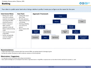 (C) Consult Club, IIM Ahmedabad
Your client is a public sector bank who is facing a decline in profits. It wants you to figure out the reason for the same
Approach/ Framework
Interviewee Notes
• Banking sector specific
costs such as customer
acquisition and transaction
costs along with NPAs
should be focused on.
• Decline is because of
higher customer
acquisition as bank still
follows traditional banking
model.
• Costs are also on account
of high NPAs
• Interest rates generally
cannot be changed to
increase revenue
Case Facts
• Leading public sector
bank in India
• Pan India operations
• Majority business from
rural banking
• Declining profitability
over the last 5-6
quarters
• Not an industry wide
problem
2022-2023
Profits
Revenue Costs
No. of
customers
Value per
customer
New Market
Existing
Market
Corporate Retail Agricultural
Interest
Rate
No of
Products
Increase loan
products
Sell associated
products
Banking
Recommendations
• Target retail assets to grow revenues which have minimum NPAs, use existing network as leverage to grow
• Increase the number of products as well as value per customer to drive this growth
Observations / Suggestions
• It is important to look at the timelines while making recommendations
• Sector specific knowledge such as increasing farm loan waivers in agricultural sector or rising NPAs in corporate sector can hint where the bank could look for its growth, i.e., retail
Page 44
Profitability | Revenue decline | Moderate | BFSI
 