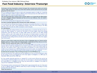 (C) Consult Club, IIM Ahmedabad
Continuing on the lines of automation, consider the burger chain contracted some vendors and received
a deal for coffee machines. So where do you think these machines could be used and how do you justify
going ahead with this venture?
Ok, so to analyse the scenario we have to look at the consumption patterns of coffee. So, I would like
to analyse the footfall in different regions at different times of the day and also the coffee demand in the
different regions. So, is there any data related to that?
Yeah, they had already done a market survey in all three regions, so it is found that the coffee drinkers
are most in Bangalore followed Hyderabad and Pune but not much difference. Also, the footfall is
maximum around 9-11 am.
So, do we know anything about the age group of the consumers?
Yes, there’s a particular age group which consumes more coffee- 25-40 years.
Can we infer that from the given data that given the particular environment that there is in these cities,
i.e., tech culture with most of the professionals working in tech firms and arriving to the office
effectively at that time when the coffee consumption is also at the peak.
It’s a valid inference.
In order to deploy the vending machines at the most optimal areas, it is necessary that they are near or
around the major hotspots, i.e., around the Tech parks in all three regions, where the working
professionals could have easy access to quality coffee without any hassle. So, the coffee vending
machines could be used in the outlets near the tech parks to be better placed to succeed in this
venture. Moving to the justification of the venture, do we have any data about the capex of the chain
pre-decided for the vending machines and what are the total number of outlets in these three regions
near the tech parks?
2022-2023 Page 50
There are in total 4 dine-in outlets near tech parks in Pune. In Hyderabad, there are 5 dine-ins and for
Bangalore, there are 7 dine-in outlets and 4 drive-throughs. In Hyderabad and Pune, there are no drive-
throughs. They have a agreed upon capex of INR 10.5 Lacs initially.
So, if we assume that a general vending machine costs around INR 35000, so we are able to purchase 30
machines. And to reduce the bottlenecks we can install 2 machines in each of the outlets except for
only one in two outlets in Pune. To get to know about the breakeven, is it safe to assume that the
variable costs per dispensed cup is INR 30 depending on the premium quality, cost of standardised good
quality cups and size of the serving. And what are they thinking to price per cup of coffee at?
Go ahead with the assumption. They are thinking of pricing it at around INR100 per cup.
We have the fixed price, the variable price and the selling price, so we can find the break-even values
for the number of cups to be dispensed for all the three regions. For Bangalore, it is 7000 cups, for
Hyderabad- 5000 cups and Pune- 3000 cups.
So, if we consider during the peak hours i.e., between 9-11 am the arrival is 20 per hour and for the
rest of the day it could be averaged out to ~2 per hour. So, for the day it is- 42 per day. For Hyderabad
let’s assume 80% w.r.t. to Bangalore and for Pune, lets assume 60% w.r.t. Bangalore. The number of
cups per day in Hyderabad- 33 and Pune- 25.
The investment could be recovered around 170 days which is approximately half a year. So, if they want
to use it in different regions and different outlets they can plan accordingly. So according to me they
should go ahead with the venture.
Thanks, that would be all.
Fast Food Industry– Interview Transcript
Profitability | Cost reduction | F&B | McKinsey (Finals)
 
