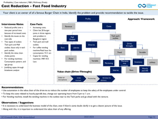 (C) Consult Club, IIM Ahmedabad
Your client is an owner of of a famous Burger Chain in India. Identify the problem and provide recommendation to tackle the issue.
Approach/ Framework
Value chain (Drive-Throughs)
Interviewee Notes
• Reduced profits over a
two-year period time
because of increased costs
• Identify the issues on the
cost side.
• Two types of outlets-
Tech park and Mall
outlets, Issue only in tech
park outlets
• Identify the value chain
choke points
• For vending machines-
Consumption pattern, and
age group.
• Justifying capex through
breakeven analysis
Case Facts
• Increasing costs.
• Client has 20 burger
joints in three regions
with problem in
Bangalore region
• Tech park and mall
outlets.
• For coffee vending
machine-Peak hour for
consumption- 9-11 am
• Capex for vending
machines- INR 10.5
Lacs
2022-2023
Profits
Revenue Costs
Mall
Outlets
Tech park
outlets
Rent salaries
Dine-ins
Drive-
throughs
Fixed
Variable
Recommendations
• Use automation in the value chain of the drive-ins to reduce the number of employees to keep the salary of the employees under control.
• To keep the costs related to hourly payrolls less, change our operating hours from 5 pm to 1 a.m.
• For Vending machine, install the vending machine in the outlets near to the Tech parks and go ahead with the venture.
Observations / Suggestions
• It is necessary to understand the business model of the chain, even if there’s some doubt clarify it to get a clearer picture of the issue.
• Along with this, it is important to understand the value chain of any offering.
Page 51
Fixed Variable
Rent
Maintena
nce,
Licenses
Salaries
Marketing utilities
Inventory
Hourly
payrolls
Order on
microphone
Order
receiver
Processing Window for
delivery
Cost Reduction - Fast Food Industry
Profitability | Cost reduction | F&B | McKinsey (Finals)
 