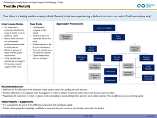 (C) Consult Club, IIM Ahmedabad
Your client is a leading textile company in India. Recently it has been experiencing a decline in its return on capital. Could you analyse why?
Approach/ Framework
Interviewee Notes
• It is important to
understand whether the
cause of decline is due to
profits or capital.
• Balance Sheet structure
and retail-specific
purchase contracts need
to be focused on
• Decline is because of
higher working capital
requirements.
• Trade payables have
reduced due to change in
firm’s policy towards
supplier credit terms.
Case Facts
• Leading textile
company in India
(retail)
• Decline in return on
capital (4% decline last
year)
• Problem specific to the
firm and not industry
• Focus on overall return
on capital (not equity)
• Capital employed by
firm has increased
2022-2023
Return on Capital
Operating
Profits
Total
Capital
Fixed
Capital
Working
Capital
Infrastruc
ture
Machines
Current
Assets
Current
Liabilities
Trade
Receivables
Unearned
revenues
Cash and
Bank
Investments
Trade
Payables
Loans and
overdraft
Textile (Retail)
Recommendations
• Shift back to the old policy of the extended credit system rather than availing the cash discount.
• Another alternative is to negotiate with the suppliers in order to extend the period within which cash discount can be availed.
• Negotiate with customers in order to reduce trade receivables or avoid selling before payment (zero-debtor policy). This would free up some working capital.
Observations / Suggestions
• It is important to be aware of the different components that constitute capital.
• Textile industry-specific knowledge could help to ascertain forms of contracts and thereby reasons for the decline.
Page 53
Inventories Accrued
expenses
Profitability | Increasing Return on Capital Employed | Challenging | Textile
 