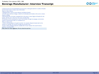 (C) Consult Club, IIM Ahmedabad 2022-2023
I would structure my recommendations into two parts: reducing the decline in number of bottles
lost and newer ways to reduce costs of the bottle.
Ways to reduce decline:.
1.Redesign better crates to avoid collisions and falling of bottles.
2.Another way could be to design a method to horizontally store bottles in the truck to reduce
chances of falling.
3.Ensuring that the truck goes completely full so that there is lower degree of freedom for the
bottles, and they don’t move from their place and fall/collide.
4.Consumers can be incentivized to return more bottles, through ad campaigns, environment
cautious communication offers, art installations etc..
Ways to reduce costs:
1.Look at recycling options through the vendor- for example selling the bottles back to the
vendor for recycling. This income can offset the purchase costs.
2.Look at other packaging materials- probably like tin cans- however this would involve a
significant marketing effort.
Okay thanks for those suggestions. We can close the case here.
Beverage Manufacturer– Interview Transcript
Page 55
Profitability | Cost reduction | BCG | F&B
 