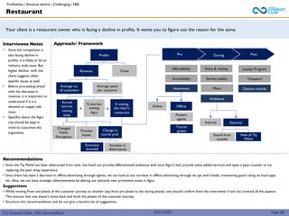 (C) Consult Club, IIM Ahmedabad
Approach/ Framework
Your client is a restaurant owner who is facing a decline in profits. It wants you to figure out the reason for the same.
Interviewee Notes
• Since the competition is
also facing decline in
profits, it is likely to be an
industry wide issue. But
higher decline with the
client suggests client
specific issues as well.
• Before proceeding ahead
with the decrease in
revenue, it is important to
understand if it is a
demand or supply side
issue.
• Specifics about the Agra
city should be kept in
mind to customize the
arguments.
2022-2023
Profits
Revenue Costs
Average no.
of customers
Average spent
per customer
Annual
tourists
visiting
India
% tourists
visiting
Agra
% visiting
the client’s
restaurant
Changed
Indian
Perception
Process
Issues
Restaurant
Recommendations
• Since the Taj Mahal has been obstructed from view, the hotel can provide differentiated ambience with local Agra’s feel, provide value added services and open a paan counter to try
replacing the paan shop experience.
• Since there has been a decrease in offline advertising through agents, we can look at our increase in offline advertising through tie ups with hotels, maintaining good rating on food apps
etc. Also, we can have strategic advertisements by placing our placards near prominent areas in Agra.
Suggestions
• While moving from one phase of the customer journey to another (say from pre phase to the during phase), one should confirm from the interviewer if she has covered all the aspects.
This ensures that one doesn’t move back and forth the phases of the customer journey.
• Structure the recommendation and do not give a laundry list of suggestions.
Page 68
X X
Change in
tourist pref.
Economy
downfall
Increase in
Alternatives
Pre During Post
Online Offline
Posters,
agents
Tourist
guides
Menu
Internal External
Sound from
outside
View of Taj
Mahal
Profitability | Revenue decline | Challenging | F&B
Service quality
Entry & waiting
Affordability
Accessibility
Awareness
Ambience
Loyalty Program
Transport
Options outside
 