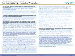 (C) Consult Club, IIM Ahmedabad 2022-2023
Seat manufacturing – Interview Transcript
Profitability | Cost Reduction | Moderate | Manufacturing
Page 69
Your client is a seat manufacturing company. They have hired you to figure how to reduce their
total cost of operations.
I would like to know a bit more about the company. Where is it located? Is it solely into
manufacturing? Who are its customers?
It is in India and has factory down South. Its customers consist of 2-wheeler auto manufacturers.
It does has have a salesforce to maintain relations with auto-companies but is primarily a
manufacturing entity.
Oh! Approximately what share of the market does it command?
It is actually a local plant which supplies only to automobile manufacturing factories located in the
same SEZ and it’s the only locally available manufacturer.
So, our client is company which manufactures seats for two-wheeler vehicles and is located in an
SEZ where their customers are also present. They want me to come up with cost-cutting
mechanisms. May I ask why?
With the slowdown in the auto-sector, they have been forced by their customers to reduce the
prices at which they sell their seats. Also keep in mind that the company has been trying to cut
costs on its own.
Makes sense. Auto-manufacturers generally have higher negotiating power over their suppliers.
So, the way I am going to approach the problem is to look at each stage of the value chain and
identify the cost heads. Once I have done that, I’ll try to come up with ways in which we can cut
costs for the company. Before I drill down further, do we have any specific cost-reduction
targets?
Go ahead with your approach. Though there is no specific cost-reduction target, remember that
your incentives are tied to the percentage reduction in costs you affect.
Okay! I have broadly broken the cost heads down into Raw materials costs, production and R&D
costs, storage costs, distribution costs and sales costs. Production costs would include variable
costs of processing & fixed costs of factory overheads. Sales would also include the same. Do you
want me to focus on any specific cost head?
What do you think you should focus on?
I would look for avenues for cost reduction which comprise of a majority of my costs.
For something like a seat for a 2-wheeler, the customers probably send the design specifications
to our client. In addition, the client is a local player. Both above reasons gives me confidence that
the R&D costs are a small percentage or are non-existent. Outbound logistics & are likely to be a
small percentage of the total costs since our client local. Sales also probably contribute to a low
percentage of the costs as he is the sole manufacturer and salespeople mostly act as liaisons.
Most of the cost is likely be concentrated in the Raw Materials & Production costs. At this point I
would like to clarify about the production process . How exactly does it work?
Good. You were right in identifying that the RM cost is the highest. The seat is made up of three
components, the plastic frame, the foam and the rubber covering. The plastic frame is
manufactured in house. The raw material i.e., plastic goes through an injection molding process to
make the plastic frame. The foam is cut & set on top & the seat is covered with rubber and
stitched. The suppliers of raw materials are also in the same city and hence you can neglect
inbound logistics costs as well.
Got it. I would first like to focus on raw materials costs. The total cost of raw material/seat can
be written as (Writes Equation). Hence, we can either reduce price, reduce wastage, or the
designed quantity of raw material for the seat. For reduction in price, we can negotiate with our
suppliers to reduce prices…(interrupted)
Don’t you feel the company would have already tried negotiating raw material prices? Keep in
mind that you need to come up with something the client hasn’t thought of yet.
Okay. Presently, one of the ways in which one can reduce the prices is by using cheaper but low-
quality raw material. However, I will not recommend that since it will cause a significant loss to
customer experience for a marginal benefit in the cost.
For reducing the amount of material and wastage, we can work with our customer to implement
some design changes which will result in cost savings.
For plastic frames we can reduce the thickness of the seat. In injection molding there is certain
amount of wastage associated with each plastic frame in form of support structure. If the design
of the mold includes manufacturing of multiple frames at the same time, we can reduce the
wastage per seat.
Generally, 2-wheeler seats are stylized to create ergonomic seating, which might result in wastage
during the process. Instead, we can design foam elements in such a way that there are straight
cuts, to optimize the material.
Finally, instead of stitching the rubber material onto the foam, we can marginally save on the seam
material by using an adhesive to stick the rubber covering on the foam.
Good, some of the above measures were not implemented by the client yet and will be useful for
them. Do you have any long-term measures?
To constantly keep costs low, the workforce in the factory must be motivated to achieve high
productivity and low costs. Also, factories traditionally have had a bureaucratic structure with
significant managerial overhead costs. However, the company I interned for had managed to have
very low managerial overheads in its factories due to its HR policies.
Oh! Can you briefly outline how you would approach the design of HR policies for this client?
We have already identified that the firm’s objective is to reduce costs. In designing the HR
policies, I would look at each of the subsystems in place and figure out how to modify the policies
such that it will result in an increase in productivity. The subsystems would include Recruitment,
Training, Compensation, Incentives, Performance Appraisal, Promotions and Retention. In each
subsystem, we can check for whether they are geared towards the objective and modify them in
case they are not. E.g., we can have a suggestion scheme with a monetary reward in case the
suggestion results in significant savings. Should I go ahead and analyze the system?
No that’s okay. Let’s wrap up the case here. You did well. Thank you.
Thank you, It was a pleasure interacting with you.
 