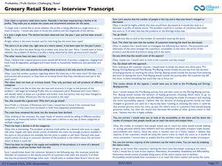 (C) Consult Club, IIM Ahmedabad 2022-2023 Page 77
Your client is a grocery retail store owner. Recently it has been experiencing a decline in its
profits. They want you to analyze the causes and recommend solutions for the same.
To begin with, I would like to know whether the profits is being affected at a single store or a
chain of stores. I would also want to know the timeline and the magnitude of the decline.
It is only a single store. The decline has been observed over the past 1 year and has been around
5-10%.
Alright, where is the store located, and for how long has the store been open?
The store is in an urban city, right next to a metro station. It has been open for the past 5 years.
Okay. So, the client has been facing this problem only since last year. Next, I would want to know
whether this problem of decline in profits is being observed by other grocery stores nearby?
The other stores have not seen a decline.
Okay. I believe that a typical grocery store would sell all kinds of product categories, ranging from
fresh fruits & vegetables, packaged and frozen foods to household, healthcare, and personal care
items.
That is correct. Let's also assume that selling these products is the only source of revenue.
Okay, I just had another question regarding where the client lies in the value chain? Do they only
procure and sell products, or they have an in-house brand that they manufacture and sell in the
retail store?
Sure. Let's assume that the number of people in the city and in that area haven't changed or
decreased.
Okay, it would be highly unlikely that they would have decreased as it would also lead to a
decrease in profits of nearby stores. The problem could lie in number of customers that enter
the store or % of them that buy the products or the Average ticket size.
Yes, go ahead.
I would now like to look at the number of customers entering the store.
Sure. The client has seen that the number of customers entering the store has decreased.
Okay, to analyze this I would want to investigate the following four factors: The promotion and
awareness of the store amongst the customers, accessibility to the store, the prices of the
products and the kind of products being sold in the store.
Do you think that this would cover all the aspects?
Okay, maybe not. I would want to look at the customer journey instead
Yes. Go ahead with this approach.
The client does not have an in-house brand. They only purchase and sell products of different
companies
Great! I would now like to dive into the case and structure it to get to the bottom of the
problem. I will begin by breaking Profits into its component parts: Revenues and Costs. Next, I
will identify which of these are a problem and further look into factors that may have changed to
alter either of these. Would you like me to proceed in this way?
Yes, that sounds like a good start. Why don't you go ahead?
Since Profit is a function of Revenues and Costs, I would like to know if the revenues have
decreased or if the costs have increased or both have happened simultaneously.
The costs have remained the same, but the revenues have declined.
Okay, looking at the revenues, the major heads of revenue would be selling of different product
categories, as mentioned before. Has the client seen a decline in any one of these categories or
multiple categories?
There has been a decline in all the categories.
Okay, that is interesting. The problem of decline could either be a demand side issue or supply
side issue. Supply side issue would consist of whether the client has enough products available in
the store or the products are available, but the store is unable to sell them. Demand side issue
would consist of a drop in consumer demand of the products in the client's store. Do we know
which of these it could be?
Grocery Retail Store – Interview Transcript
Profitability | Profit Decline | Challenging | Retail
Sure, looking at the customer journey. I would want to break this down into three parts: Pre-
Buying, During-Buying and Post-Buying. Pre-Buying would include the journey from the decision
of buying groceries to reaching the store. During- Buying would include the journey from entering
the store to leaving the store, Post-Buying would include the journey after the customer has left
the store. Is there something that you'd like me to focus on?
This covers almost all the aspects. I would want you to look at the Pre-Buying and During-
Buying journey.
Sure, I would analyze the Pre-Buying journey first and then move on the During-Buying journey.
Pre -Buying would include the decision of buying groceries, choosing which store to go to
(which would include awareness and affordability), choosing the mode of transport and reaching
the store (accessibility aspect). I believe that the decision of buying groceries would not have
changed as groceries are used on a day-to-day basis. Looking at choosing the store, it could be
that another grocery store has come up near the client's store or customers have started buying
groceries online, but then this would also decrease the profits of other grocery store in that
area. I believe that this is highly unlikely.
You are correct. I would want you to look at the accessibility to the store and list down the
modes of transport that people would use to reach the store and analyze them.
Okay, the modes of transport that people would use to reach the store would include walking
or cycling, personal vehicle (two wheelers and four wheelers) and public transport (cabs, busses,
autorickshaws and metro). Since the store is located next to a metro station. I believe that
majority of the customers would be using the metro trains to reach the store as it would be
more convenient. I wound want to analyze this first and then move to other modes of transport.
There has been no change in the supply and availability of the products, it is more of a demand
side problem, could you further look into this.
Sure, I would break down the consumer demand in the following way, the revenues would be:
(Number of customers in the nearby area)*(% of customers that enter the store)*( % of them
that buy the products)*(Average ticket size). I would want to analyze these factors one by one.
Yes, you are correct, majority of the customers use the metro trains. You can start by analyzing
the metro trains.
Alright, so we know that customers reaching the store have decreased. Looking at the metro
trains, I would like to look at four aspects: Awareness, Accessibility, Availability and Affordability.
Awareness would consist of people being aware of the metro station and its facilities.
Accessibility would include how convenient it is to reach the metro station and access the trains.
 