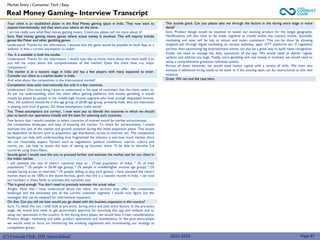 (C) Consult Club, IIM Ahmedabad
Your client is an established player in the Real Money gaming space in India. They now want to
expand internationally, and they want your advice on the same.
I am not really sure what Real money gaming means. Could you please tell me more about it?
Sure. Real money gaming means games where actual money is involved. This will majorly include
games like Poker and other gambling games.
Understood. Thanks for the information. I assume that the game would be playable on both App or a
website. Is that a correct assumption to make?
Yes. It is available in both the modes.
Understood. Thanks for the information. I would now like to know more about the client itself. Can
you tell me more about the competitiveness of the market? Does the client have any major
competitors?
The market is at a nascent stage in India and has a few players with many expected to enter.
Consider our client as a market leader in India.
And what about the competition in the International market?
Competition does exist internationally but only in a few countries.
Understood. One more thing I want to understand is the type of customers that the client caters to.
As per my understanding, since the client offers gaming platforms that involve gambling, it would
mostly be played by people in the middle-high income segment who have enough disposable income.
Also, the audience should be in the age group of 20-40 age group, primarily male, who are interested
in playing such kind of games. Do these assumptions make sense?
Yes. These assumptions are correct.. I now want you to identify the countries in which we should
plan to launch our operations initially and the basis for selecting such countries.
Few factors that I would consider to select countries of interest would be market attractiveness,
the competitive landscape, and ease of entering the market. To check for attractiveness, I would
estimate the size of the market and growth potential during the initial expansion phase. This would
be dependent on factors such as population, age distribution, access to internet, etc. The competitive
landscape can help with understanding how fragmented the industry is and how much market share
we can reasonably expect. Factors such as regulations, political conditions, macros, culture and
norms, etc. can help us assess the ease of setting up business there. I'll be able to shortlist 5-6
countries using these filters.
Sounds good. I would now like you to proceed further and estimate the market size for our client in
the Indian market.
I will estimate the size of client’s customer base as - (Total population of India) * (% of male
population) * (% people in 20-40 age group) * (% people in middle/higher income age group) * (%
people having access to internet) * (% people willing to play such games). I have assumed the client’s
market share to be 100% in the above formula, given that this is a nascent market in India. I can now
put numbers in these fields to estimate the customer size.
This is good enough. You don’t need to precisely estimate the actual value.
Alright. Now that I have understood about the client, the services they offer, the competitive
landscape and the estimated size of the current customer segment, I would now figure out the
strategies that can be adopted for international expansion.
On that. Can you tell me how would you go ahead with the business expansion in this country?
Sure. To detail this out, I shall look at pre-entry, during entry and post entry factors. In the pre-entry
stage, we would first need to get government approval for launching this app and website and to
setup our operations in the country. In the during entry phase, we would have 3 main considerations:
Product design, marketing and sales, product operations and maintenance. In the post entry-phase
we would need to focus on monitoring the evolving regulations and re-evaluating our strategy as
competition grows.
Real Money Gaming– Interview Transcript
Market Entry | Consumer Tech | Easy
This sounds good. Can you please take me through the factors in the during entry stage in more
detail?
Sure. Product design would be essential to tweak our existing product for the target geography.
Modifications will also have to be made regularly as trends within the country evolve. Secondly,
marketing and sales will be key to attract and retain customers. This can be done by showing
targeted ads through digital marketing on various websites, apps, OTT platforms etc. If regulation
permits, then sponsoring big entertainment events can also be a great way to build name recognition.
Finally, we need to manage the daily operations of the app. We would need to deliver regular
updates and address any bugs. Finally, since gambling and real money is involved, we would need to
setup a comprehensive grievance redressal system.
Across all these initiatives, we would need human capital with a variety of skills. We must also
evaluate if additional hiring needs to be done or if the existing team can be restructured to this new
initiative.
Great. We can end the case here.
2022-2023 Page 87
 