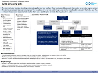 (C) Consult Club, IIM Ahmedabad
The client is in the business of making anti smoking pills - the way we have those patches and lozenges in the market to curb the urge to smoke.
The client wants to sell it at a premium price. You have been hired to find out if the product can be introduced in a country like India - and if so
- what is the expected target market, market share and a feasible price at which the drug should be sold.
Approach/ Framework
Interviewee
Notes
• New product launch –
Anti smoking pills
• Country - India
• Premium product-
requires premium
price
• Product characteristics
(suitability for Indian
market) & Product
launch (competition,
distribution and
promotion)
• How is the product
different from existing?
products
• What is the
competitive scenario
in the market
• Product has already
been introduced in
some countries
Case Facts
• Client is in the business of
making anti-smoking pills
• Client wants premium
price for its product
• Client wants to find
product’s potential in
India – target market,
market share and feasible
price
Recommendations
• Price point should consider both customer’s willingness to pay and product’s incremental value proposition over existing products in the market
• IPR/ Patenting the drug can prevent competitors to enter market and facilitate capture of market share
• Spend more on training the medical representatives and direct sales agents to push the product to the doctors who in turn will prescribe it to the patients
Key learnings
• Marketing of the product can be briefly discussed since the product charges a premium price to its customers
• Long term product goals and ways to improve product penetration across its lifecycle could have been discussed
• Remember to use comparable from similar launches by same company or competitors
Anti-smoking pills
Introduce Anti-
smoking pills in
India
Initial
Investment
Profit and
Break even
points
Distribution
challenges
Product
marketing
Potential
Revenue
Cost
Establish value
chain
Target market
size
Price
The drug cannot be sold as OTC and would
require prescription. Medical
representative and direct sales agents need
to be hired who can push the product to the
doctors who in turn will prescribe it to the
patients.
Client needs to invest in training of its sales
reps so that they can convince doctors with
product’s value proposition
Filters Number projections
Population base (Delhi) 150 lakhs
% population who smoke
% smokers who want to quit
% quitters who can afford the product
40%
20%
75%
Potential customer base
Potential revenue
150*.4*.5*.75 = 9 lakhs
9*2160 = 200 Cr
Revenue projection across India (25%
penetration)
200/150*0.25*10000 =
3333 Cr
Page 96
2022-2023
Market Entry | Product launch | Challenging | Pharma
 