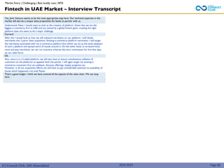 (C) Consult Club, IIM Ahmedabad
Yes, Joint Venture seems to be the most appropriate step here. Our technical expertise in the
market will also be a unique value proposition for banks to partner with us.
Understood. Next, I would want to look at the creation of platform. Given that we are the
biggest e-commerce firm in UAE and are owned by a global fintech giant, creating the right
platform does not seem to be a major challenge.
Correct!
After this I would look at how we will onboard merchants on our platform. I will divide
merchants into 2 parts: New acquisition, Existing e-commerce platform merchants. I will target
the merchants associated with my e-commerce platform first which can act as the early adopters
of such a platform and spread word of mouth around it. On the other hand, to on-board local
mom and pop merchants, we can run incentive schemes like zero commission for first few days
via our sales force.
Ok.
Also, since it is a 2-sided platform, we will also have to ensure simultaneous addition of
customers on the platforms to appease both the parties. I will again target my existing e-
commerce customers first via cashback, discount offerings, loyalty programs etc.
However, in all our acquisition efforts we will have to pay considerable attention to possibility of
frauds which happened a lot with Paytm.
That’s a good insight. I think we have covered all the aspects of the value chain. We can stop
here.
Fintech in UAE Market – Interview Transcript
Page 98
2022-2023
Market Entry | Challenging | Bain buddy case | BFSI
 