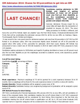 IIM Admission 2014: Chance for 85 percentilers to get into an IIM
http://www.mbauniverse.com/article/id/7448/IIM-Admission-2014
Candidates seeking admission to IIM
Rohtak
and
hopeful
of
getting
shortlisted on lower cut off ground
must also find out their eligibility as
per the weightages accorded to
academic record, work experience,
gender and subject diversity
Common Admission Process meant for six
newer IIMs will begin after the declaration of
shortlists on January 25, 2014. “The short
listing procedure for Rohtak is different, and
hence the cut-off for Rohtak might vary slightly” says Prof Hari Shree Kumar, Chairperson(Admissions) IIM
Trichy that will be coordinating the admission process 2014 for all the six new IIMs viz. Kashipur, Raipur,
Tiruchirappalli, Ranchi Rohtak and Udaipur,
It may sound to be a very good news for admission seekers with less than 90 percentile in CAT 2013 as IIM
Rohtak in its admission policy 2014 has announced slightly lower threshold cut off at 85 percentile as
against other IIMs’ policy of 96+ percentile for admission 2014 final round. Besides IIM Rohtak has
announced to have a batch size of 150-160 students in 2014-16 batch while IIM Trichy proposes to have
110 students.
Candidates seeking admission to IIM Rohtak and hopeful of getting shortlisted on lower cut off ground must
also find out their eligibility as per the weightages accorded to academic record, work experience, gender
and subject diversity
Cut off for short listing
Qualification Cut Off- percentage of Marks
Category
X
XII
General
70
65
NC-OBC
65
60
SC
60
55
ST
55
50
DAP/PWD
60
55

UG
60
55
50
45
50

Work experience – Maximum weightage of 75 will be granted for a work experience between 30 to 35
months. But no weightage will be there for the work experience below 12 months or above 60 months.
Gender diversity- Female candidates will be assigned a grace score of 30.
Subject diversity-Candidates having a non-engineering background at graduation will be assigned a grace
score of 30.
IIM Rohtak Process for short listing
IIM Trichy coordinating the Personal Appearance (PA) process 2014 for six new IIMs, will call candidates 12
times of the proposed intake. Only candidates meeting the cut-off criteria listed in CAT 2013 component
scores in respective categories will be considered for short listing. More important is the fact that only
candidates meeting the cut-off criteria listed in qualification cut off, for X, XII and Under-Graduate (UG)
reported marks in respective categories will be considered for the short listing in final admission round.

 