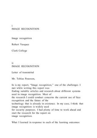 i
IMAGE RECOGNITION
Image recognition
Robert Vasquez
Clark College
ii
IMAGE RECOGNITION
Letter of transmittal
Mr. Tobias Peterson,
In is my report, “Image recognition,” one of the challenges I
met while writing this report was
finding suitable articles and research about different systems
used in image recognition. Most of
the research I could conduct concerns the current use of face
recognition and the future of the
technology that is already in existence. In my case, I think that
image recognition is widely used
for security purposes. I had plenty of time to work ahead and
start the research for the report on
image recognition.
What I learned in response to each of the learning outcomes:
 