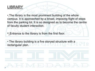 LIBRARY
• The library is the most prominent building of the whole
campus. It is approached by a broad, imposing flight of steps
from the parking lot. It is so designed as to become the centre
of faculty student interaction.
• Entrance to the library is from the first floor.
• The library building is a five storyed structure with a
rectangular plan.
 