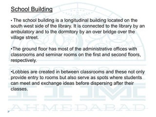 School Building
• The school building is a longitudinal building located on the
south west side of the library. It is connected to the library by an
ambulatory and to the dormitory by an over bridge over the
village street.
•The ground floor has most of the administrative offices with
classrooms and seminar rooms on the first and second floors,
respectively.
•Lobbies are created in between classrooms and these not only
provide entry to rooms but also serve as spots where students
can meet and exchange ideas before dispersing after their
classes.
 