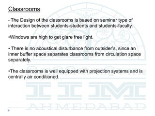 Classrooms
• The Design of the classrooms is based on seminar type of
interaction between students-students and students-faculty.
•Windows are high to get glare free light.
• There is no acoustical disturbance from outsider’s, since an
inner buffer space separates classrooms from circulation space
separately.
•The classrooms is well equipped with projection systems and is
centrally air conditioned.
 
