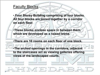 Faculty Blocks
• Four Storey Building comprising of four blocks.
All four blocks are joined together by a corridor
on each floor.
•These blocks enclose space in between them,
which are developed as a raised lawns.
•There are 10 rooms on each floor of one block.
•The arched openings in the corridors, adjacent
to the staircases act as viewing galleries offering
views of the landscaped courts.
 