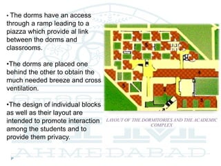 • The dorms have an access
through a ramp leading to a
piazza which provide al link
between the dorms and
classrooms.
•The dorms are placed one
behind the other to obtain the
much needed breeze and cross
ventilation.
•The design of individual blocks
as well as their layout are
intended to promote interaction
among the students and to
provide them privacy.
 