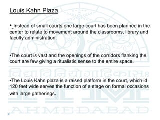 Louis Kahn Plaza
• Instead of small courts one large court has been planned in the
center to relate to movement around the classrooms, library and
faculty administration.
•The court is vast and the openings of the corridors flanking the
court are few giving a ritualistic sense to the entire space.
•The Louis Kahn plaza is a raised platform in the court, which id
120 feet wide serves the function of a stage on formal occasions
with large gatherings.
 