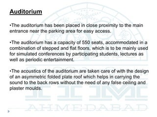 Auditorium
•The auditorium has been placed in close proximity to the main
entrance near the parking area for easy access.
•The auditorium has a capacity of 550 seats, accommodated in a
combination of stepped and flat floors, which is to be mainly used
for simulated conferences by participating students, lectures as
well as periodic entertainment.
•The acoustics of the auditorium are taken care of with the design
of an asymmetric folded plate roof which helps in carrying the
sound to the back rows without the need of any false ceiling and
plaster moulds.
 