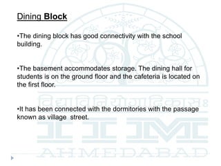 Dining Block
•The dining block has good connectivity with the school
building.
•The basement accommodates storage. The dining hall for
students is on the ground floor and the cafeteria is located on
the first floor.
•It has been connected with the dormitories with the passage
known as village street.
 